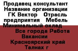 Продавец-консультант › Название организации ­ ГК Вектор › Отрасль предприятия ­ Мебель › Минимальный оклад ­ 15 000 - Все города Работа » Вакансии   . Красноярский край,Талнах г.